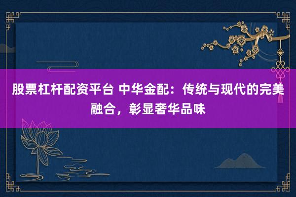 股票杠杆配资平台 中华金配：传统与现代的完美融合，彰显奢华品味