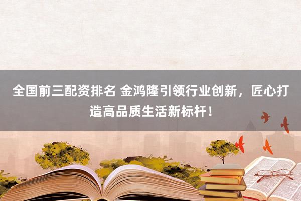 全国前三配资排名 金鸿隆引领行业创新，匠心打造高品质生活新标杆！