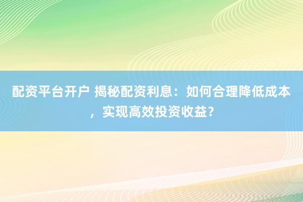 配资平台开户 揭秘配资利息：如何合理降低成本，实现高效投资收益？