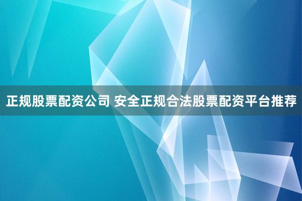 正规股票配资公司 安全正规合法股票配资平台推荐