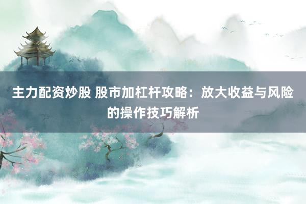 主力配资炒股 股市加杠杆攻略：放大收益与风险的操作技巧解析
