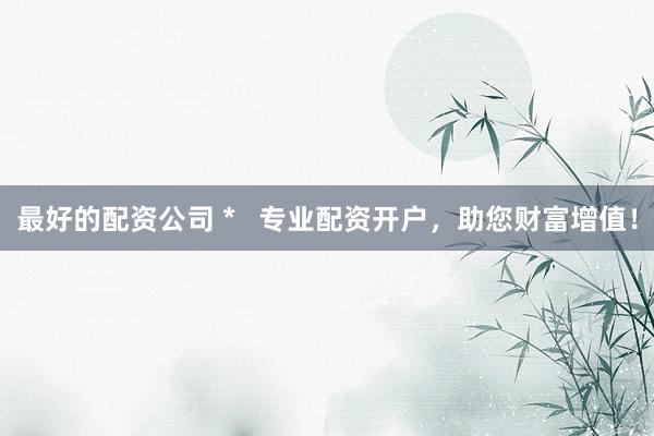 最好的配资公司 *   专业配资开户，助您财富增值！