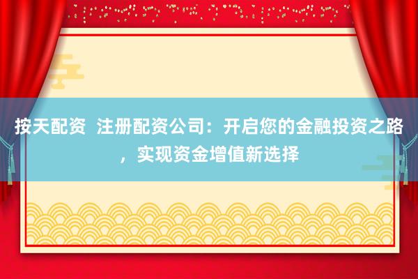 按天配资  注册配资公司：开启您的金融投资之路，实现资金增值新选择