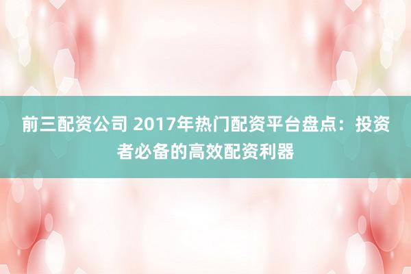 前三配资公司 2017年热门配资平台盘点：投资者必备的高效配资利器