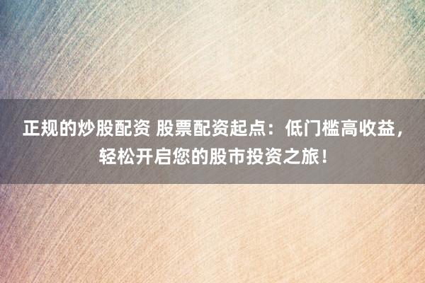 正规的炒股配资 股票配资起点：低门槛高收益，轻松开启您的股市投资之旅！