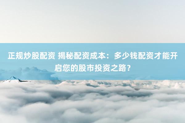 正规炒股配资 揭秘配资成本：多少钱配资才能开启您的股市投资之路？