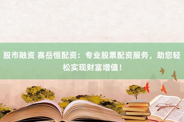 股市融资 赛岳恒配资：专业股票配资服务，助您轻松实现财富增值！
