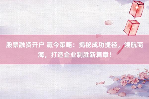 股票融资开户 赢今策略：揭秘成功捷径，领航商海，打造企业制胜新篇章！