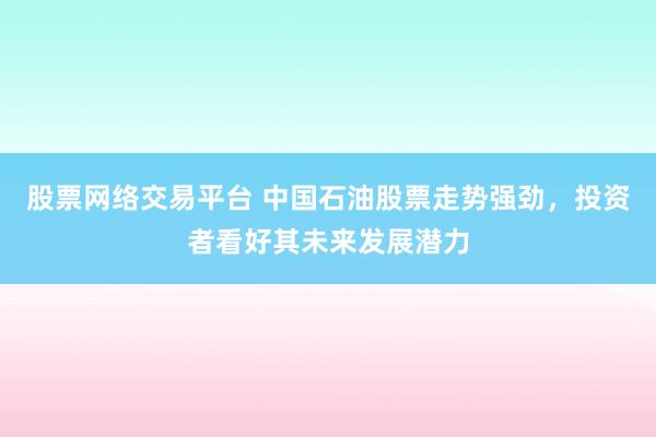 股票网络交易平台 中国石油股票走势强劲，投资者看好其未来发展潜力