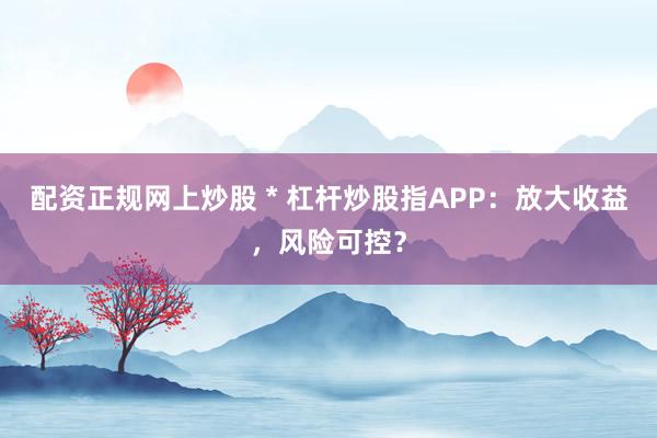 配资正规网上炒股 * 杠杆炒股指APP：放大收益，风险可控？