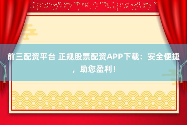 前三配资平台 正规股票配资APP下载：安全便捷，助您盈利！