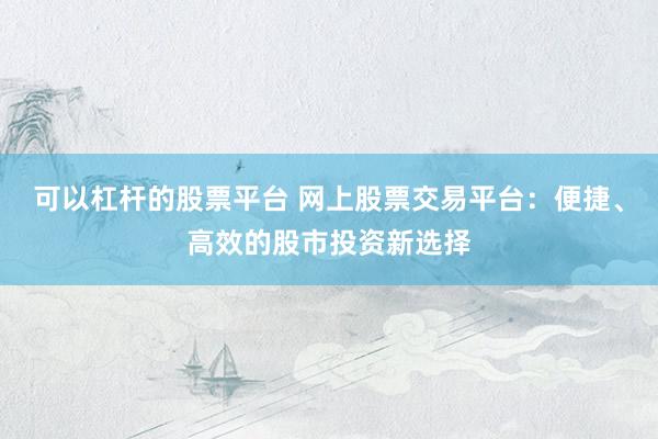 可以杠杆的股票平台 网上股票交易平台：便捷、高效的股市投资新选择