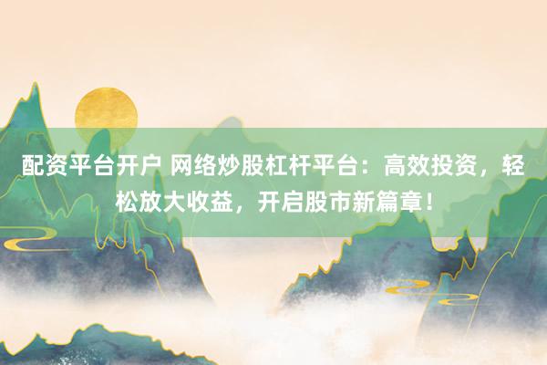 配资平台开户 网络炒股杠杆平台：高效投资，轻松放大收益，开启股市新篇章！