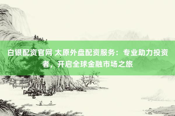 白银配资官网 太原外盘配资服务：专业助力投资者，开启全球金融市场之旅