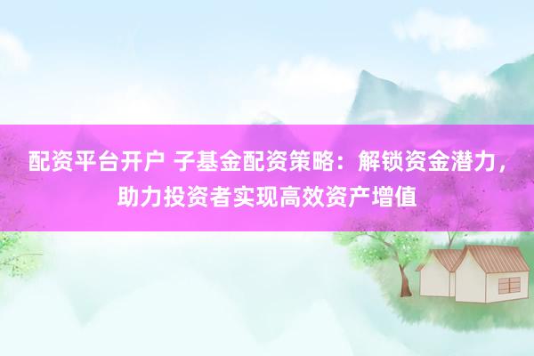 配资平台开户 子基金配资策略：解锁资金潜力，助力投资者实现高效资产增值