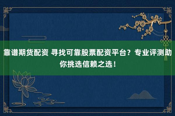 靠谱期货配资 寻找可靠股票配资平台？专业评测助你挑选信赖之选！
