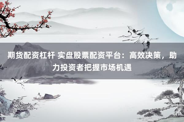 期货配资杠杆 实盘股票配资平台：高效决策，助力投资者把握市场机遇