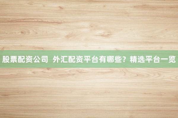 股票配资公司  外汇配资平台有哪些？精选平台一览
