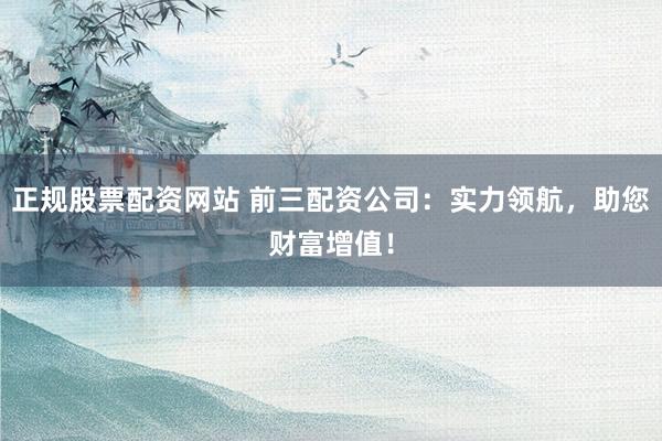 正规股票配资网站 前三配资公司：实力领航，助您财富增值！