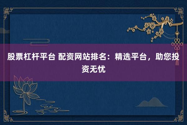 股票杠杆平台 配资网站排名：精选平台，助您投资无忧