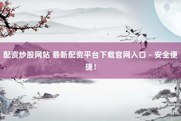 配资炒股网站 最新配资平台下载官网入口 - 安全便捷！