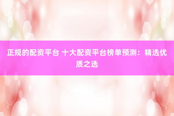 正规的配资平台 十大配资平台榜单预测：精选优质之选