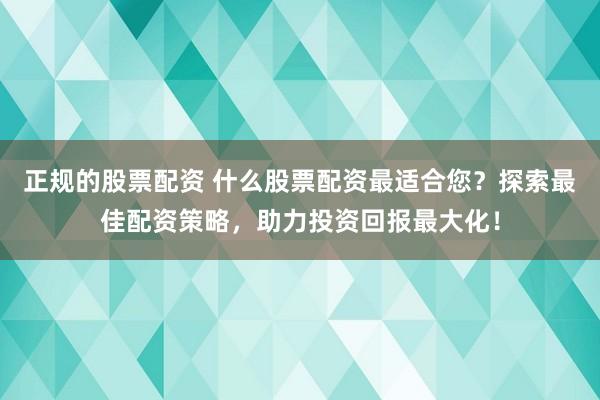 正规的股票配资 什么股票配资最适合您？探索最佳配资策略，助力投资回报最大化！