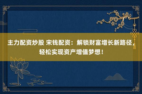 主力配资炒股 宋钱配资：解锁财富增长新路径，轻松实现资产增值梦想！