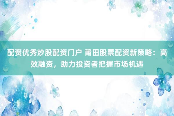 配资优秀炒股配资门户 莆田股票配资新策略：高效融资，助力投资者把握市场机遇