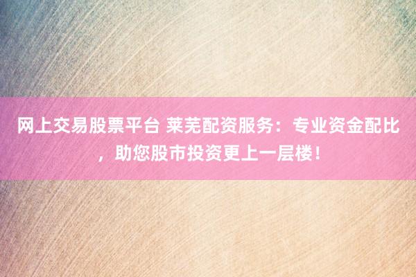 网上交易股票平台 莱芜配资服务：专业资金配比，助您股市投资更上一层楼！