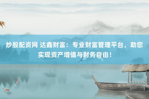 炒股配资网 达鑫财富：专业财富管理平台，助您实现资产增值与财务自由！