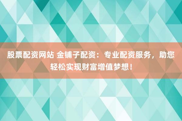 股票配资网站 金铺子配资：专业配资服务，助您轻松实现财富增值梦想！