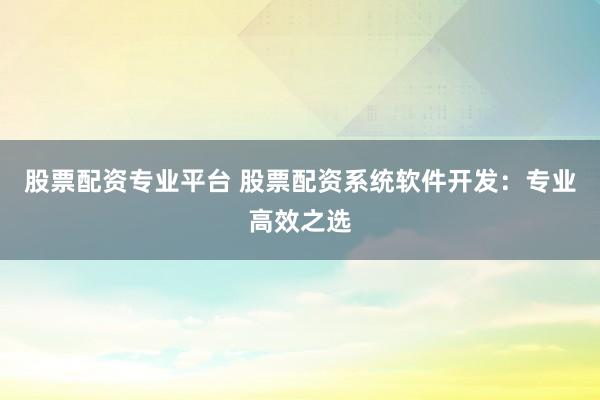 股票配资专业平台 股票配资系统软件开发：专业高效之选