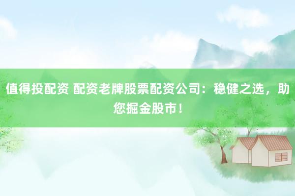 值得投配资 配资老牌股票配资公司：稳健之选，助您掘金股市！