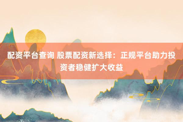 配资平台查询 股票配资新选择：正规平台助力投资者稳健扩大收益