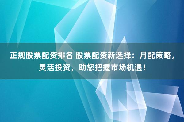 正规股票配资排名 股票配资新选择：月配策略，灵活投资，助您把握市场机遇！