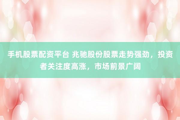 手机股票配资平台 兆驰股份股票走势强劲，投资者关注度高涨，市场前景广阔