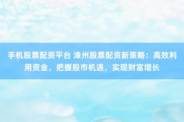 手机股票配资平台 漳州股票配资新策略：高效利用资金，把握股市机遇，实现财富增长