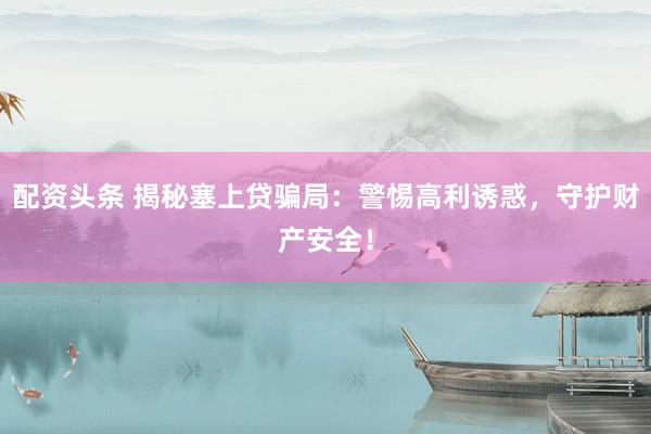 配资头条 揭秘塞上贷骗局：警惕高利诱惑，守护财产安全！