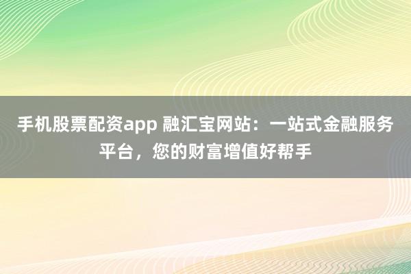手机股票配资app 融汇宝网站：一站式金融服务平台，您的财富增值好帮手