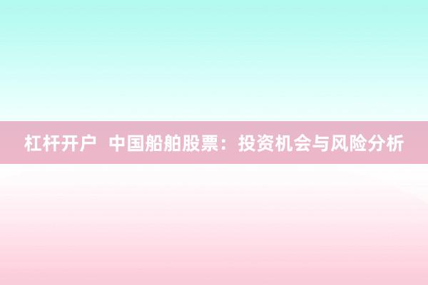 杠杆开户  中国船舶股票：投资机会与风险分析