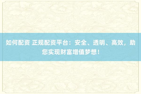 如何配资 正规配资平台：安全、透明、高效，助您实现财富增值梦想！