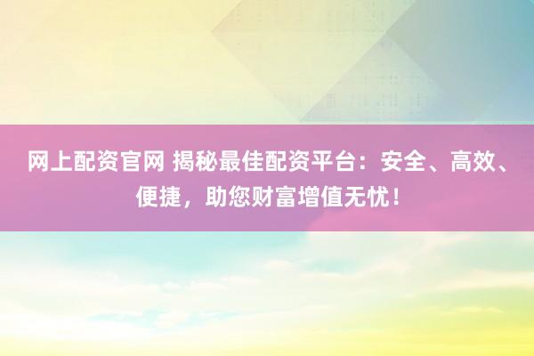 网上配资官网 揭秘最佳配资平台：安全、高效、便捷，助您财富增值无忧！