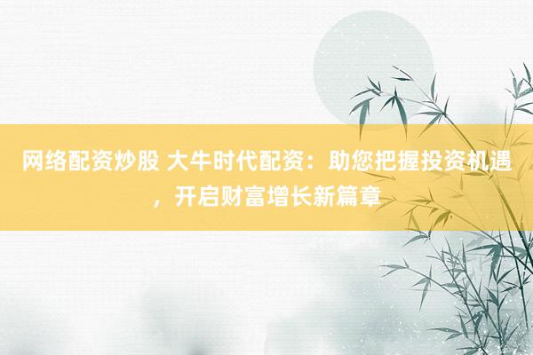 网络配资炒股 大牛时代配资：助您把握投资机遇，开启财富增长新篇章
