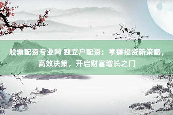 股票配资专业网 独立户配资：掌握投资新策略，高效决策，开启财富增长之门
