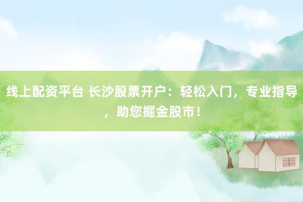 线上配资平台 长沙股票开户：轻松入门，专业指导，助您掘金股市！