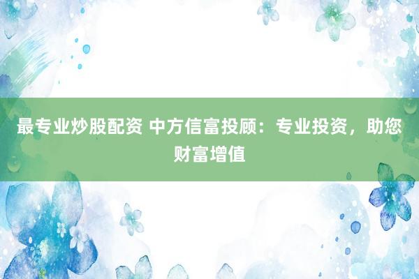 最专业炒股配资 中方信富投顾：专业投资，助您财富增值