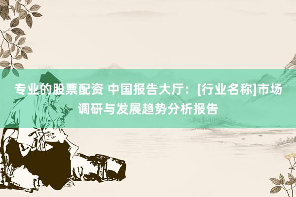 专业的股票配资 中国报告大厅：[行业名称]市场调研与发展趋势分析报告