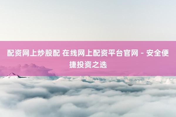 配资网上炒股配 在线网上配资平台官网 - 安全便捷投资之选
