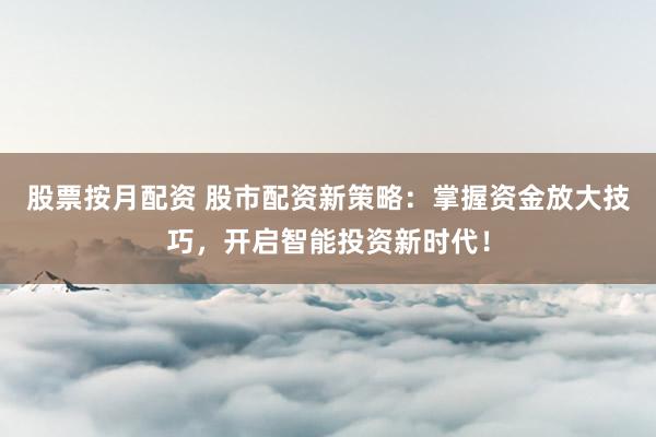 股票按月配资 股市配资新策略：掌握资金放大技巧，开启智能投资新时代！